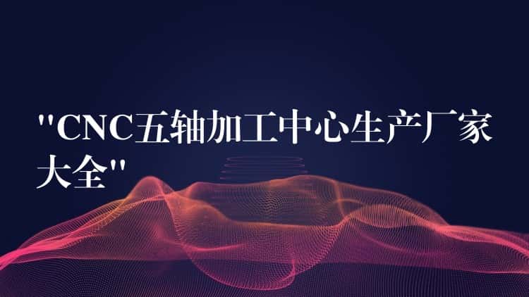 “CNC五轴加工中心生产厂家大全” “CNC五轴加工中心生产厂家大全”