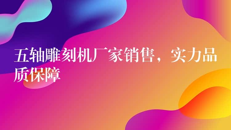 五轴雕刻机厂家销售，实力品质保障